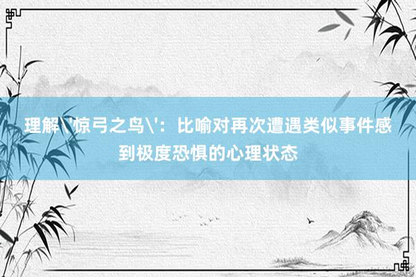 理解'惊弓之鸟'：比喻对再次遭遇类似事件感到极度恐惧的心理状态